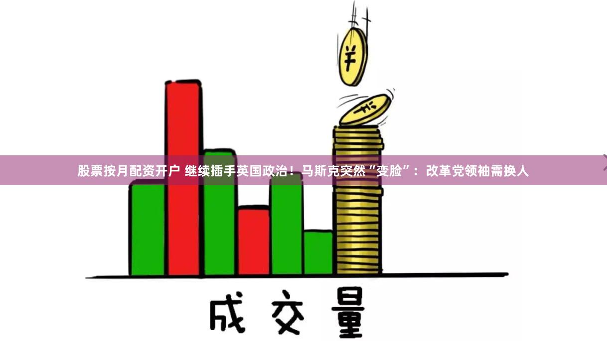 股票按月配资开户 继续插手英国政治！马斯克突然“变脸”：改革党领袖需换人