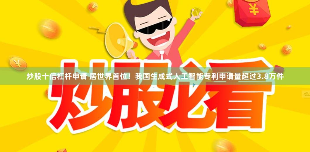 炒股十倍杠杆申请 居世界首位！我国生成式人工智能专利申请量超过3.8万件
